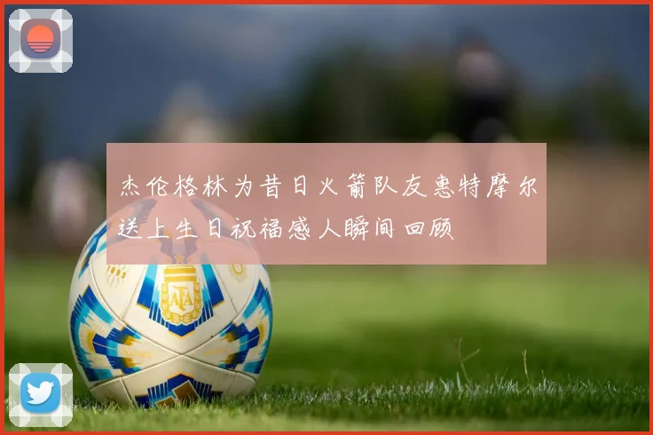 杰伦格林为昔日火箭队友惠特摩尔送上生日祝福感人瞬间回顾