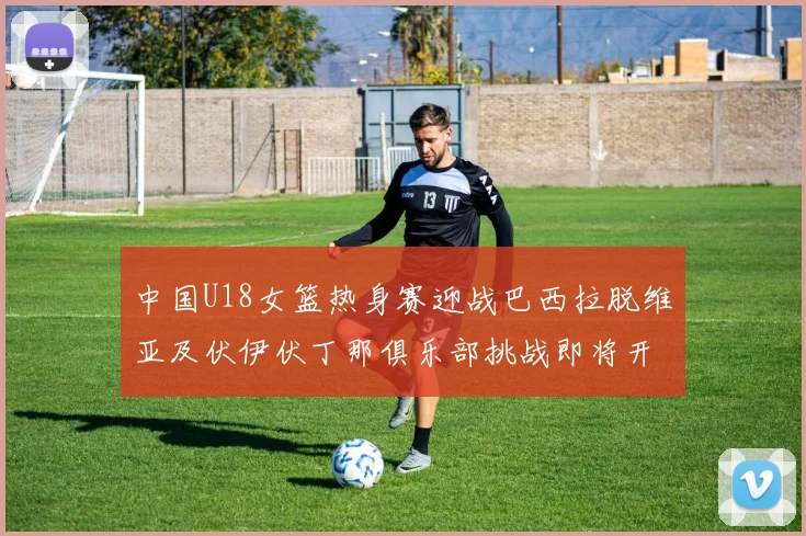 中国U18女篮热身赛迎战巴西拉脱维亚及伏伊伏丁那俱乐部挑战即将开启
