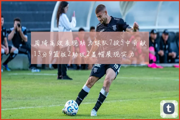 周琦高效表现助力球队7投5中贡献13分9篮板2助攻2盖帽展现实力