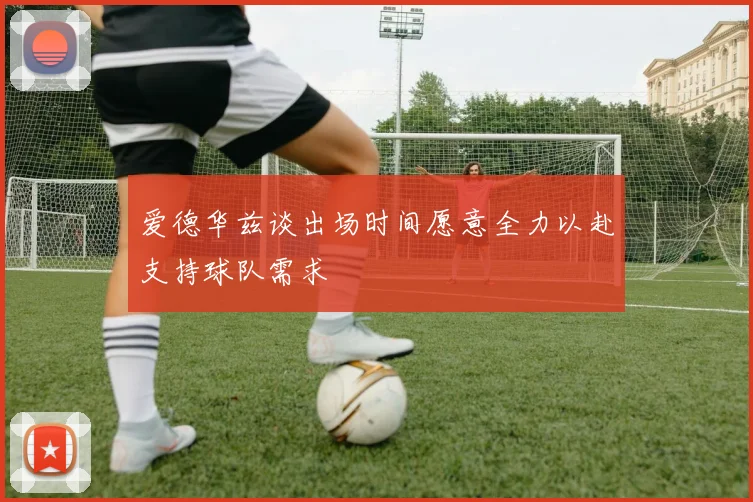 爱德华兹谈出场时间愿意全力以赴支持球队需求