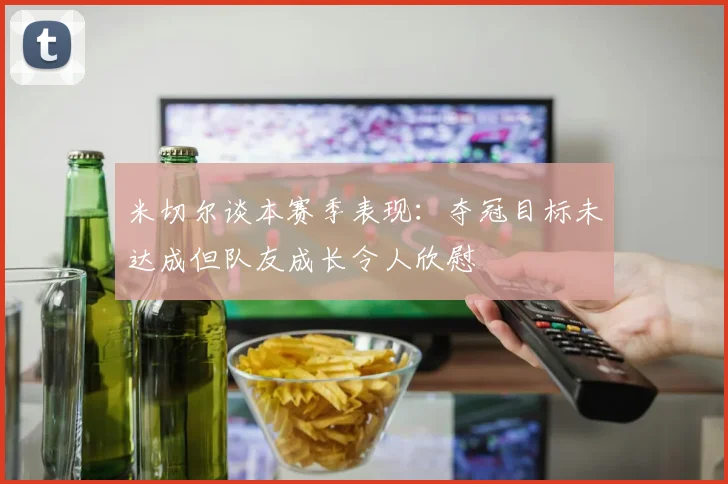 米切尔谈本赛季表现：夺冠目标未达成但队友成长令人欣慰