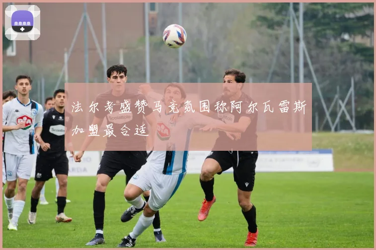 法尔考盛赞马竞氛围称阿尔瓦雷斯加盟最合适