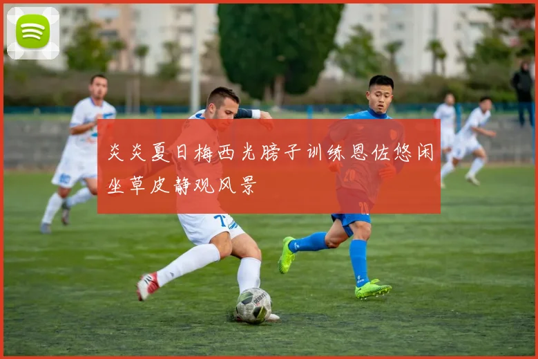 炎炎夏日梅西光膀子训练恩佐悠闲坐草皮静观风景