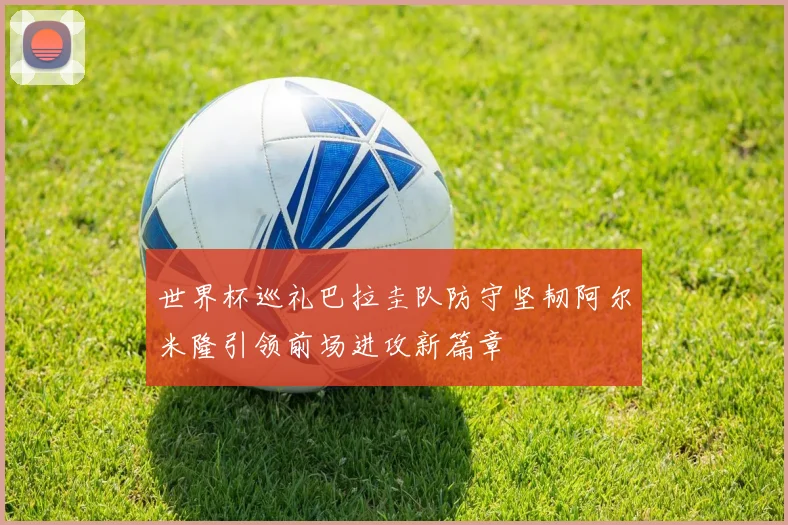 世界杯巡礼巴拉圭队防守坚韧阿尔米隆引领前场进攻新篇章