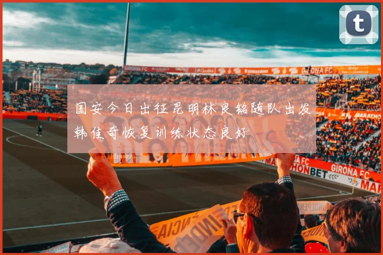 国安今日出征昆明林良铭随队出发韩佳奇恢复训练状态良好
