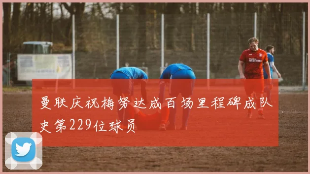 曼联庆祝梅努达成百场里程碑成队史第229位球员