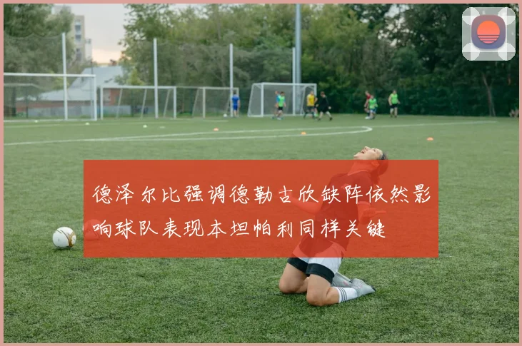 德泽尔比强调德勒古欣缺阵依然影响球队表现本坦帕利同样关键