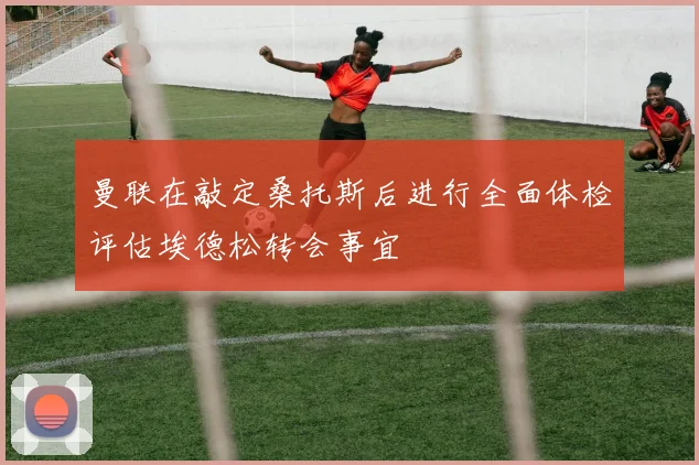 曼联在敲定桑托斯后进行全面体检评估埃德松转会事宜