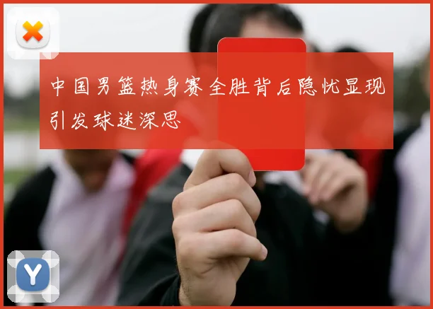 中国男篮热身赛全胜背后隐忧显现引发球迷深思