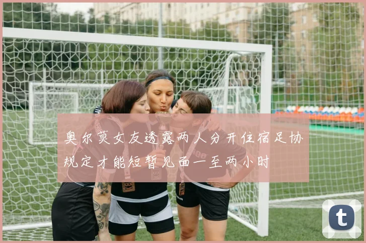 奥尔莫女友透露两人分开住宿足协规定才能短暂见面一至两小时