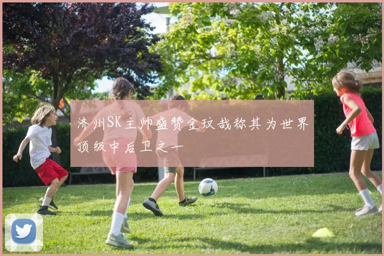 济州SK主帅盛赞金玟哉称其为世界顶级中后卫之一
