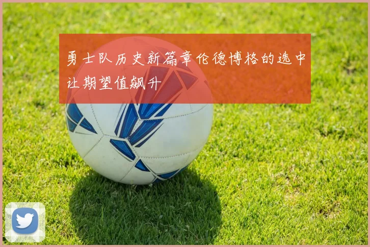 勇士队历史新篇章伦德博格的选中让期望值飙升