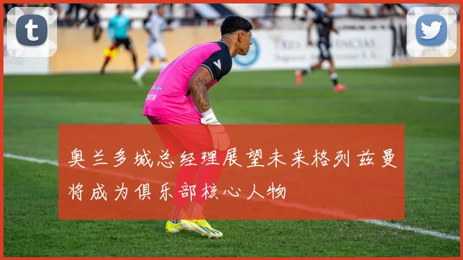 奥兰多城总经理展望未来格列兹曼将成为俱乐部核心人物