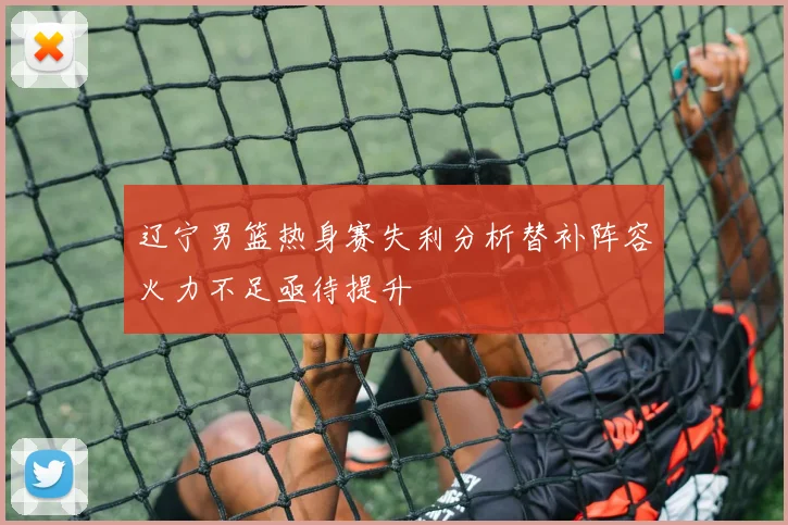 辽宁男篮热身赛失利分析替补阵容火力不足亟待提升