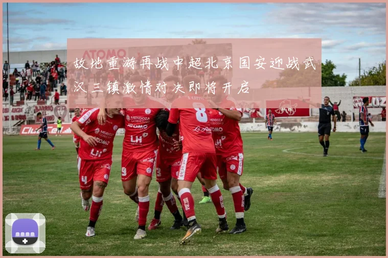 故地重游再战中超北京国安迎战武汉三镇激情对决即将开启