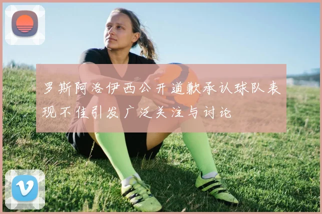 罗斯阿洛伊西公开道歉承认球队表现不佳引发广泛关注与讨论