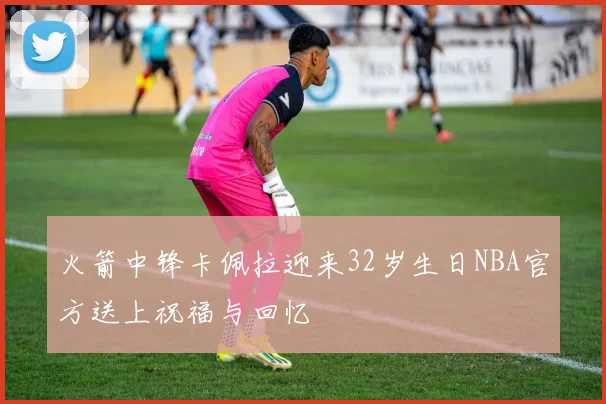 火箭中锋卡佩拉迎来32岁生日NBA官方送上祝福与回忆