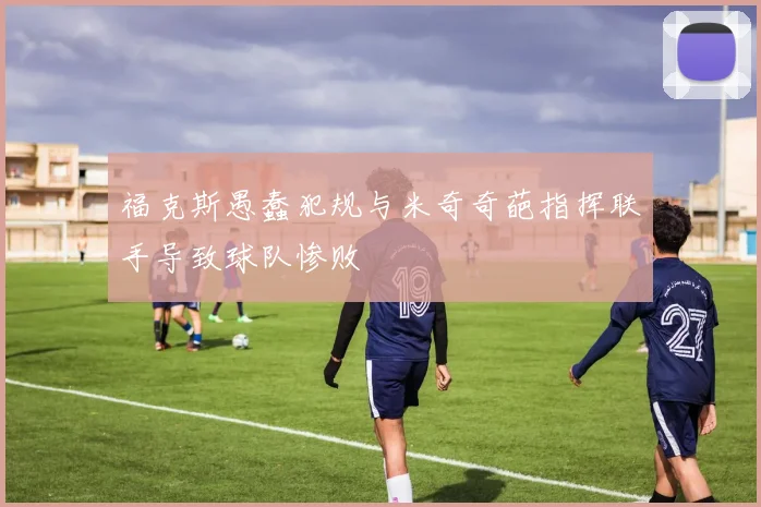 福克斯愚蠢犯规与米奇奇葩指挥联手导致球队惨败
