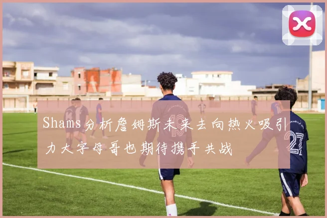 Shams分析詹姆斯未来去向热火吸引力大字母哥也期待携手共战