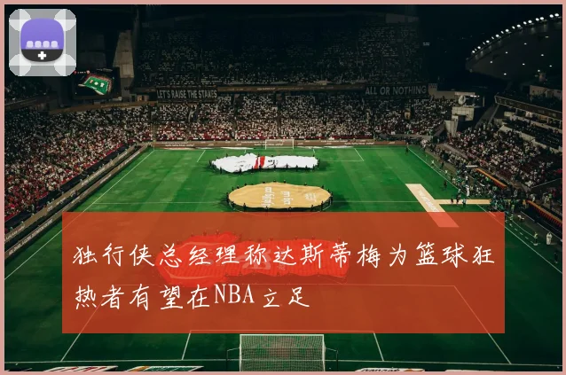 独行侠总经理称达斯蒂梅为篮球狂热者有望在NBA立足