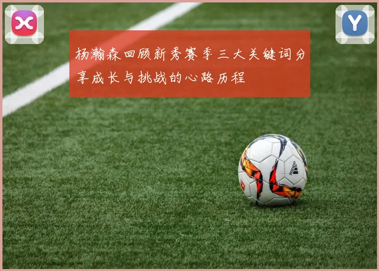 杨瀚森回顾新秀赛季三大关键词分享成长与挑战的心路历程