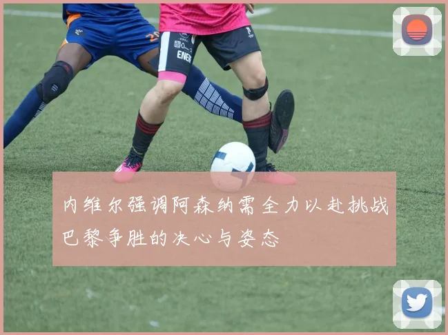 内维尔强调阿森纳需全力以赴挑战巴黎争胜的决心与姿态
